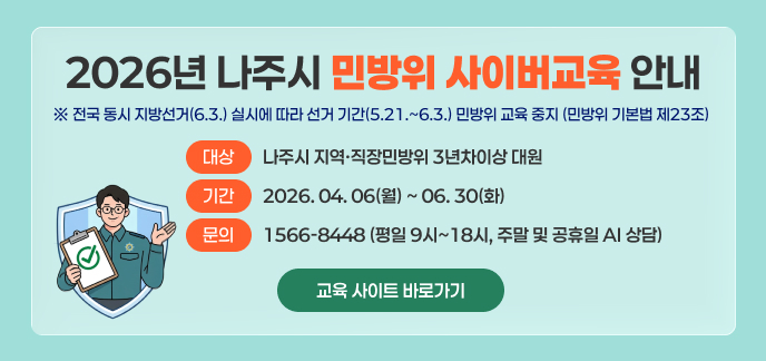 2026년 나주시 민방위 사이버교육 안내 ※ 전국 동시 지방선거(6.3.) 실시에 따라 선거 기간(5.21.~6.3.) 민방위 교육 중지 (민방위 기본법 제23조) 대상: 나주시 지역·직장민방위 3년차이상 대원 기간: 2026. 04. 06(월) ~ 06. 30(화) 문의 : 1566-8448 (평일 9시~18시, 주말 및 공휴일 AI 상담) 교육 사이트 바로가기 >