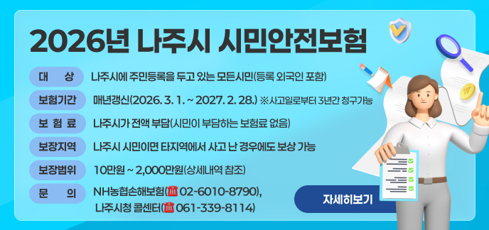 보 험 명: 2026년 나주시 시민안전보험     ■ 대    상: 나주시에 주민등록을 두고 있는 모든시민(등록 외국인 포함)     ■ 보험기간: 매년갱신(2026. 3. 1. ~ 2027. 2. 28.) ※사고일로부터 3년간 청구가능     ■ 보 험 료: 나주시가 전액 부담(시민이 부담하는 보험료 없음)        ■ 보장지역: 나주시 시민이면 타지역에서 사고 난 경우에도 보상 가능     ■ 문    의: NH농협손해보험(☏ 02-6010-8790), 나주시청 콜센터(☏ 061-339-8114)     ■ 보장범위 및 금액: 10만원 ~ 2,000만원(상세내역 참조) 자세히보기