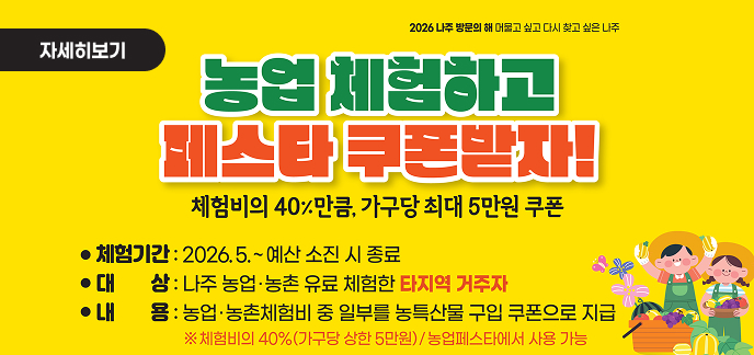 2026 나주 방문의 해 머물고 싶고 다시 찾고 싶은 나주  자세히보기     농업 체험하고 페스타 쿠폰받자! 체험비의 40% 만큼, 가구당 최대 5만원 쿠폰     ● 체험기간 : 2026.5. ~ 예산 소진 시 종료 ● 대 상 : 나주 농업·농촌 유료 체험한 타지역 거주자 ● 내 용 : 농업·농촌체험비 중 일부를 농특산물 구입 쿠폰으로 지급 ※ 체험비의 40%(가구당 상한 5만원) / 농업페스타에서 사용 가능