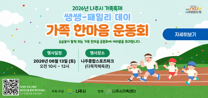 now + 2026 naju 나주방문의 해  2026년 나주시 가족축제 쌩쌩-패밀리 데이  가족 한마음 운동회 웃음꽃이 활짝 피는 가족 한마음 운동회에 여러분을 초대합니다.  자세히보기  행사일정 : 2026년 06월 13일 (토) 오전 10시 ~ 12시  행사장소 : 나주종합스포츠파크 (다목적체육관)  자세한 프로그램은 QR코드를 통해 확인하세요!  * 전 프로그램 무료 참여  주최·주관 : 나주시  연계 : 나주시가족센터