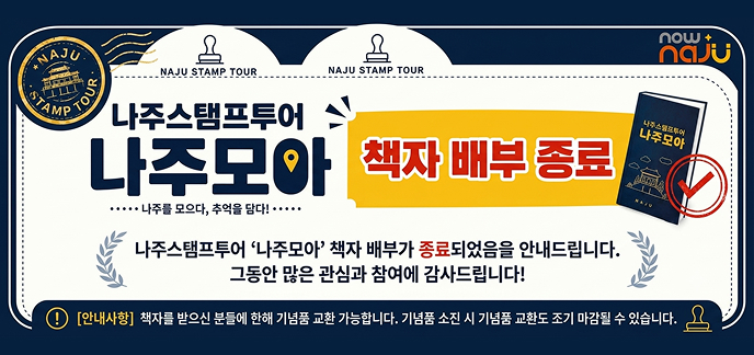 NAJU STAMP TOUR  나주스탬프투어 나주모아  나주를 모으다, 추억을 담다!  책자 배부 종료  나주스탬프투어 ‘나주모아’ 책자 배부가 종료되었음을 안내드립니다.  그동안 많은 관심과 참여에 감사드립니다!  책자를 받으신 분들에 한해 기념품 교환 가능합니다.  기념품 소진 시 기념품 교환도 조기 마감될 수 있습니다.