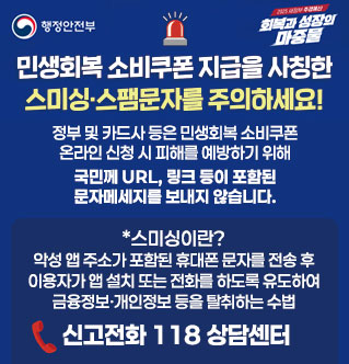 민생회복 소비쿠폰 지급을 사칭한 스미싱·스팸문자를 주의하세요! 정부 및 카드사 등은 민생회복 소비쿠폰 온라인 신청 시 피해를 예방하기 위해 국민께 URL, 링크 등이 포함된 문자메세지를 보내지 않습니다. *스미싱이란? 악성 앱 주소가 포함된 휴대폰 문자를 전송 후 이용자가 앱 설치 또는 전화를 하도록 유도하여 금융정보·개인정보 등을 탈취하는 수법 신고전화 118 상담센터