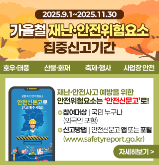 가을철 재난,안전위험요소 집중신고기간 2025.9.1~2025.11.30 호우,태풍 산불,화재, 축제,행사 사업장 안전 재난·안전사고 예방을 위한 안전위험요소는 ‘안전신문고’로! 참여대상 국민 누구나 (외국인 포함) 신고방법 안전신문고 앱 또는 포털 (www.safetyreport.go.kr) 자세히보기