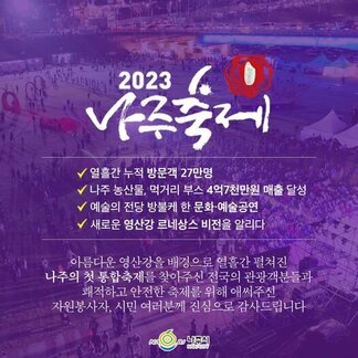 2023 나주축제 -열흘간 누적방문객 27만명 -나주 농산물, 먹거리 부스 4억 7천만원 매출 달성 -예술의 전당 방불케 한 문화·예술공연 -새로운 영산강 르네상스 비전을 알리다 / 아름다운 영산강을 배경으로 열흘간 펼쳐진 나주의 첫 통합축제를 찾아주신 전국의 관광객분들과 쾌적하고 안전한 축제를 위해 애써주신 자원봉사자, 시민여러분께 진심으로 감사드립니다. [나주시]