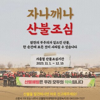 자나깨나 산불조심 잠깐의 부주의가 일으킨 산불, 한 순간에 모든것이 사라질 수 있습니다. 가을철 산불조심기간 2023.11.1~12.15 산불예방은 우리 모두의 약속입니다. 산불을 발견하시면 바로 신고해주세요! 소방서 119또는 나주시 산불방지대책본부(공원녹지과) 061-339-7227 [나주시]