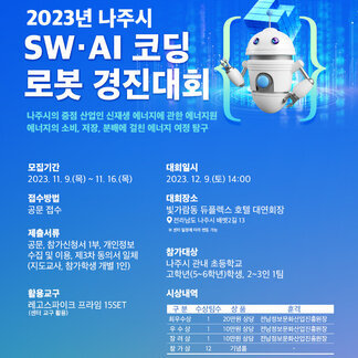2023년 나주시 SW·AI코딩 로봇경진대회 나주시의 중점 산업인 신재생 에너지에 관한 에너지원 에너지의 소비, 저장, 분배에 걸친 에너지 여정 탐구  / 모집기간 : 2023.11.9(목)~11.16(목) 접수방법 : 공문접수 제출서류 : 공문, 참가신청서 1부, 개인정보 수집 및 이용, 제3차 동의서 일체(지도교사, 참가학생 개별 1인) 활용교구 : 레고스파이크 프라임 15SET 대회일시 : 2023.12.9(토) 14:00 대회장소 : 빛가람동 듀플렉스 호텔 대연회장 전라남도 나주시 배멧2길 13 ※센터일정에 따라 변동가능 참가대상 : 나주시 관내 초등학교 고학년(5~6학년)학생, 2~3인 1팀 시상내역 : 최우수상 1팀 상품 20만원 상당, 우수상 1팀 상품 10만원 상당, 장려상 1팀 상품 10만원 상당, 참가상 12팀 상품 기념품 / 훈격 (최우수상, 우수상, 장려상 공통) 전남정보문화산업진흥원장 [ 전라남도, 나주시, 전라남도교육청, (재)전남정보문화산업진흥원]