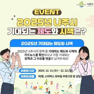 나주시, EVENT 2025년 나주시 기대되는 제도와 시책은? 2025년 기대되는 제도와 시책, 2025년 나주시의 정책 중 기대하는 제도와 시책의 카드뉴스를 확인하시고 가장 기대되는 정책과 그 이유를 댓글로 남겨주세요! 이벤트기간 : 2024. 12.11.(수)~ 12. 22.(일) 이벤트경품: 90명, 스타벅스 모바일 쿠폰(1만원상당)