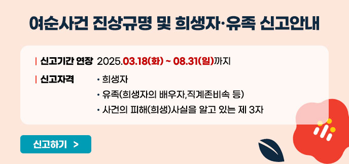 여순사건 진상규명 및 희상자·유족 신고안내 신고기간 연장 : 2025.03.18(화)~08.31(일)까지 신고자격 : - 희생자 - 유족(희생자의 배우자, 직계존비속 등) - 사건의 피해(희생)사실을 알고 있는 제 3자 신고하기