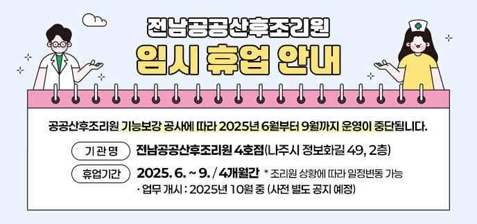 전남공공산후조리원 임시 휴업 안내  공공산후조리원 기능보강 공사에 따라 2025년 6월부터 9월까지 운영이 중단됩니다. 기 관 명 : 전남공공산후조리원 4호점(나주시 정보화길 49, 2층) 휴업기간 : 2025. 6. ~ 9. (4개월간)  * 조리원 상황에 따라 일정변동 가능  - 업무 개시 : 2025년 10월 중 (사전 별도 공지 예정)