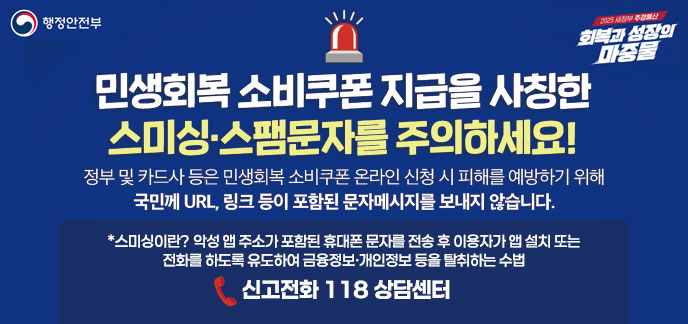민생회복 소비쿠폰 지급을 사칭한  스미싱·스팸문자를 주의하세요! 정부 및 카드사 등은 민생회복 소비쿠폰 온라인 신청 시 피해를 예방하기 위해 국민께 URL, 링크 등이 포함된 문자메세지를 보내지 않습니다. *스미싱이란? 악성 앱 주소가 포함된 휴대폰 문자를 전송 후 이용자가 앱 설치 또는 전화를 하도록 유도하여 금융정보·개인정보 등을 탈취하는 수법 신고전화 118 상담센터