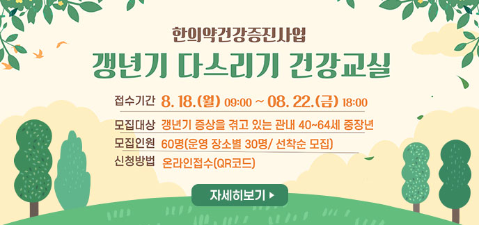 갱년기 다스리기 건강교실 -접수기간:8.18.(월) 09:00~ 8. 22.(금) 18:00 -모집대상:갱년기 증상을 겪고 있는 관내 40~64세 중장년 -모집인원:60명(운영 장소별 30명 / 선착순 모집) -신청방법:온라인접수(QR코드) 자세히보기