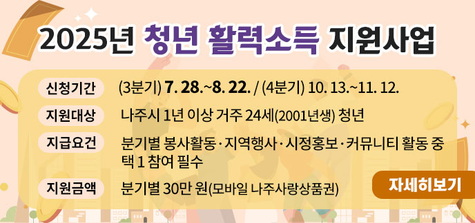  제 목: 2025년 청년 활력소득 지원사업 - 신청기간: (3분기) 7. 28.~8. 22. / (4분기) 10. 13.~11. 12. - 지원대상: 나주시 1년 이상 거주 24세(2001년생) 청년 - 지급요건: 분기별 봉사활동·지역행사·시정홍보·커뮤니티 활동 중 택 1 참여 필수 - 지원금액: 분기별 30만 원(모바일 나주사랑상품권) 자세히보기