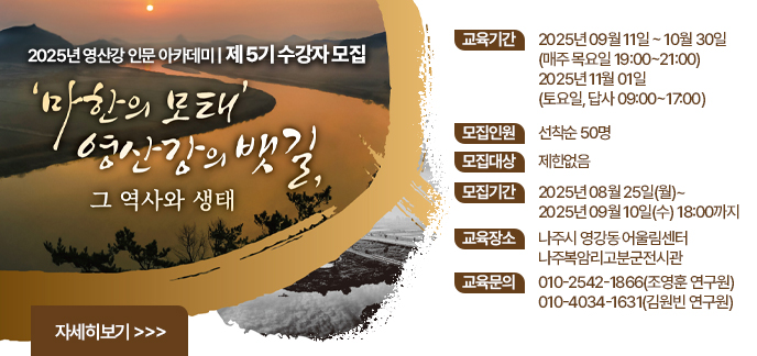 2025년 영산강 인문 아카데미 제 5기 수강자 모집 마한의 모태 영산강의 뱃길, 그 역사와 생태 교육기간 2025년 09월 11일 ~ 10월 30일 (매주 목요일 19:00~21:00) / 2025년 11월 01일 (토요일, 답사 09:00~17:00) 모집인원 선착순 50명 모집대상 제한없음 모집기간 2025년 08월 25일(월)~2025년 09월 10일(수) 18:00까지 교육장소 나주시 영강동 어울림센터 / 나주복암리고분군전시관 교육문의 010-2542-1866(조영훈 연구원) / 010-4034-1631(김원빈 연구원)  자세히보기