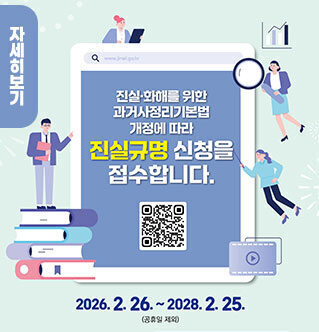 진실·화해를 위한 과거사정리 기본법 개정에 따른 진실규명 신청 안내 내용: 과거사정리 기본법 개정에 따라 진실규명 신청을 접수합니다. 접수 기간: 2026. 2. 26. ~ 2028. 2. 25. (공휴일 제외) 자세히보기