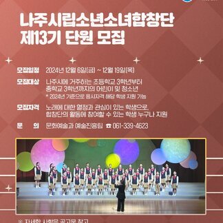 나주시 NAJU CITY 로고, 나주시립소년소녀합창단 제 13기 단원 모집 모집일정: 2024년 12월 6일(금)~12월 19일(목) 모집대상 : 나주시에 거주하는 초등학교 3학년부터 중학교 3학년까지의 어린이 및 청소년 * 2024년 기준으로 응시자격 해당 학생 지원 가능 모집가격: 노래에 대한 열정과 관심이 있는 학생으로, 합창단의 활동에 참여할 수 있는 학생 누구나 지원 문의: 문화예술과 예술진흥팀 061-339-4623 ※자세한 사항은 공고문 참고