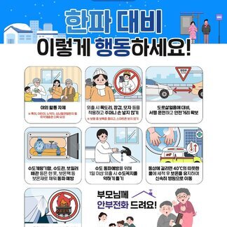 나주시, 국민행동요령 한파 대비 이렇게 행동하세요! - 야외 활동 자제 ※특히, 어린이, 노약자, 심뇌혈관질환자 등 취약계층은 더욱 유의 - 외출 시 목도리, 장갑, 모자 등을 착용하고 주머니 손 넣지 않기 ※ 보행 중 보폭을 줄이고, 스마트폰 보지 않기 - 도로살얼음 대비, 서행운전하고 안전거리 확보 - 수도계량기함, 수도관, 보일러 배관 등은 헌 옷, 보온팩 등 보온재로 채워 동파 예방 - 수도 동파예방을 위해 1일 이상 외출 시 수도꼭지를 약하게 틀기 - 동상에 걸리면 40℃의 따뜻한 물에 세척 후 보온을 유지하며 신속히 병원으로 이동 - 겨울철 질식 사고예방을 위해 텐트 등 내부공간에서 화로 사용 금지. 부모님께 안부전화 드려요!