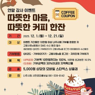 [나주사랑 고향사랑기부제] 연말 감사 이벤트 따뜻한 마음, 따뜻한 커피 한잔 -기간:2025.12.1.(월) ~ 12.21.(일) -대상:이벤트 기간동안 10만원 이상 나주시에 기부를 완료한 자, 고향사랑e음에서 SNS 수신 동의 필수, (동의방법) QR코드-기부하러가기-고향사랑e음 로그인-마이페이지-수신동의, -기부방법:QR코드-기부하러가기-고향사랑e음 로그인-자치단체 기부하기. -혜택:(세액공제)기부액 10만원까지는 100%, 10만원 초과분은 16.5%, (답례품)기부금액의 30%이내의 지역특산물, -경품:5,000원 상다으이 모바일 스타벅스 상품권, -문의:나주시청 시민공감홍보실 061-339-8142