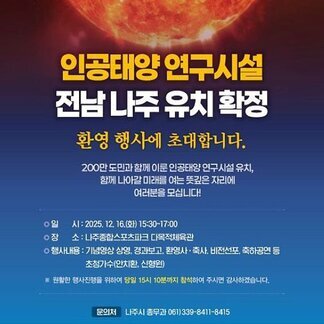 인공태양 연구시설 전남 나주 유치확정 환영행사에 초대합니다. 200만 도민과 함께 이룬 인공태양 연구시설 유치, 함께 나아갈 미래를 여는 뜻깊은 자리에 여러분을 모십니다! -일시:2025.12.16.(화) 15:30~17:00 -장소:나주종합스포츠파크 다목적체육관 -행사내용:기념영상 상영, 경과보고, 환영사 축사, 비전선포, 축하공연 등 초청가수(안치환, 신형원) ※원활한 행사진행을 위하여 당일 15시 10분까지 참석하여 주시면 감사하겠습니다. -문의처:나주시 총무과 061)339-8411-8415, 전라남도 , 나주시