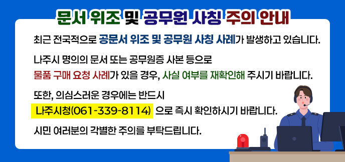 문서 위조 및 공무원 사칭 주의 안내 최근 전국적으로 공문서 위조 및 공무원 사칭 사례가 발생하고 있습니다. 나주시 명의의 문서 또는 공무원증 사본 등으로 물품 구매 요청 사례가 있을 경우, 사실 여부를 재확인해 주시기 바랍니다. 또한, 의심스러운 경우에는 반드시 나주시청(061-339-8114)으로 즉시 확인하시기 바랍니다. 시민 여러분의 각별한 주의를 부탁드립니다.