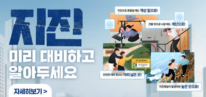 지진 미리 대비하고 알아두세요 지진으로 흔들릴 때는 책상밑으로! 건물 밖으로 나갈 때는 계단으로! 안전한 대피 장소는 야외 넓은 곳! 지진해일이 발생하면 높은 곳으로! 자세히보기