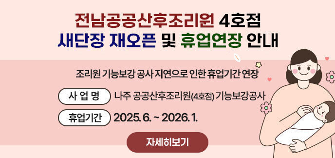 전남공공산후조리원 4호점 새단장 재오픈 및 휴업연장 안내 조리원 기능보강 공사 지연으로 인한 휴업기간 연장 - (사업명) 나주 공공산후조리원(4호점) 기능보강공사 - (휴업기간) 2025. 6. ~ 2026. 1. 자세히보기
