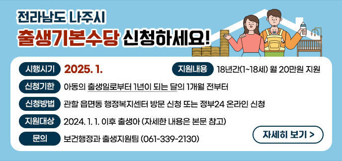 전라남도 나주시 출생기본수당 신청하세요! -시행시기 : 2025. 1. -지원내용 : 18년간(1~18세) 월 20만원 지원 -신청기한 : 아동의 출생일로부터 1년이 되는 달의 1개월 전부터 -신청방법 : 관할 읍면동 행정복지센터 방문 신청 또는 정부24 온라인 신청 -지원대상 : 2024. 1. 1. 이후 출생아(자세한 내용은 본문 참고) -문의 : 보건행정과 출생지원팀(☎ 061-339-2130) 자세히보기