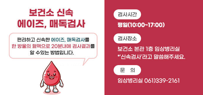 보건소 신속 에이즈, 매독검사 편리하고 신속한 에이즈, 매독검사를 한 방울의 혈액으로 20분내에 검사결과를 알 수있는 방법입니다.   -검사시간:평일(10:00~17:00) -검사장소:보건소 본관 1층 임상병리실 *'신속검사'라고 말씀해주세요. -문의:임상병리실 061)339-2161