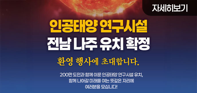  인공태양 연구시설 전남 나주 유치 확정 환영 행사에 초대합니다. 200만 도민과 함께 이룬 인공태양 연구시설 유치, 함께 나아갈 미래를 여는 뜻깊은 자리에 여러분을 모십니다! 자세히보기