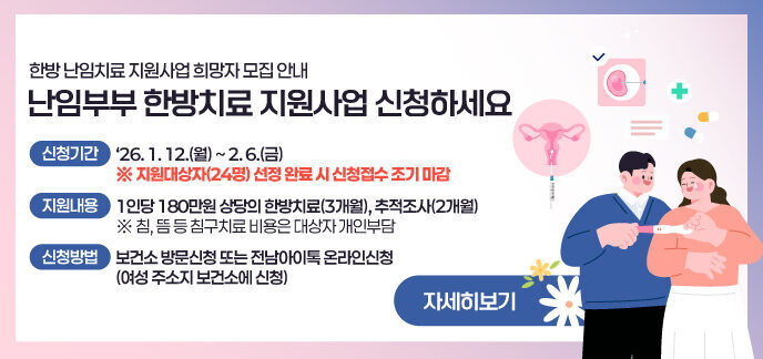난임부부 한방치료 지원사업 신청하세요 한방 난임치료 지원사업 희망자 모집 안내  신청기간 : ‘26. 1. 12.(월) ~ 2. 6.(금)   ※ 지원대상자(24명) 선정 완료 시 신청접수 조기 마감  지원내용 : 1인당 180만원 상당의 한방치료(3개월), 추적조사(2개월) ※ 침, 뜸 등 침구치료 비용은 대상자 개인부담 신청방법 : 보건소 방문신청 또는 전남아이톡 온라인신청(여성 주소지 보건소에 신청)  자세히보기