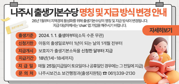 나주시 출생기본수당 명칭 및 지급 방식 변경 안내 26년 1월부터 지역경제 활성화를 위해 출생기본수당의 명칭 및 지급 방식이 변경됩니다. 지급 대상자께서는 'chak' 앱 가입을 해주시기 바랍니다. 출생기준 : 2024. 1. 1. 출생아부터(소득 수준 무관)  □ 신청기한 : 아동의 출생일로부터 1년이 되는 날의 1개월 전부터 □ 지급개시: 보호자가 출생기본소득을 신청한 달부터 지급       ※ 출생아의 출생한 달이 아님(신청이 늦어도 소급 지급 불가) □ 지급기간 : 18년(1세~18세까지) □ 지급일 : 매월 25일(지급일이 토요일이나 공휴일인 경우에는 그 전일에 지급)       ※ 지급 신청 후 'chak(착)'앱 미가입 시 수당은 지급되지 않으며 다음 달에 소급 지급 가능 □ 문 의 처 : 나주시보건소 보건행정과(출생지원팀) ☎061)339-2130 자세히보기