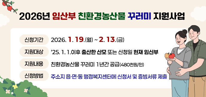 2026년 임산부 친환경농산물 꾸러미 지원사업 -신청기한: 2026. 1. 19.(월) ~ 2. 13.(금) -지원대상: '25. 1. 1.이후 출산한 산모 또는 신청일 현재 임신부 -지원내용: 친환경농산물 꾸러미 1년간 공급(480천원/인) -신청방법: 주소지 읍면동 행정복지센터에 신청서 및 증빙서류 제출