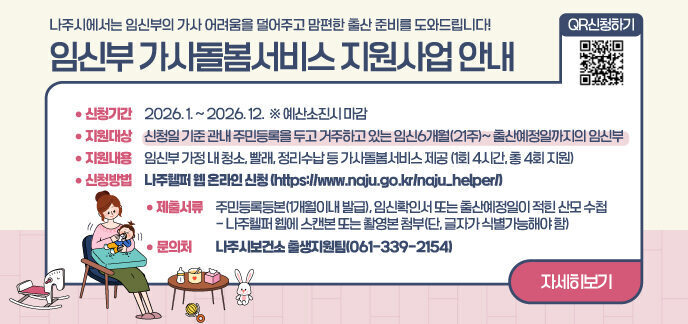 나주시에서는 임신부의 가사 어려움을 덜어주고 맘편한 출산 준비를 도와드립니다! 임신부 가사돌봄서비스 지원사업 안내  (신청기간) 2026. 1. ~ 2026. 12.  ※ 예산소진시 마감  □ (지원대상) 신청일 기준 관내 주민등록을 두고 거주하고 있는 임신6개월(21주)~ 출산예정일까지의 임신부  □ (지원내용) 임신부 가정 내 청소, 빨래, 정리수납 등 가사돌봄서비스 제공     - 1회 4시간, 총 4회 지원  □ (신청방법) 나주헬퍼 웹 온라인 신청(https://www.naju.go.kr/naju_helper/)  □ (제출서류) 주민등록등본(1개월이내 발급), 임신확인서 또는 출산예정일이 적힌 산모 수첩     - 나주헬퍼 웹에 스캔본 또는 촬영본 첨부(단, 글자가 식별가능해야 함)  □ (문 의 처) 나주시보건소 출생지원팀(☎061-339-2154)  자세히보기