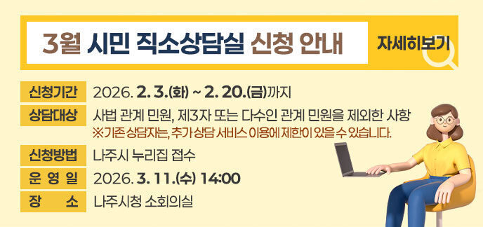 3월 시민 직소상담실 신청 안내  ■ 신청기간: 2026. 2. 3.(화) ~ 2. 20.(금)까지  ■ 상담대상: 사법 관계 민원, 제3자 또는 다수인 관계 민원을 제외한 사항    ※기존 상담자는, 추가 상담 서비스 이용에 제한이 있을 수 있습니다. ■ 신청방법: 나주시 누리집 접수 ■ 운 영 일: 2026. 3. 11.(수) 14:00  ■ 장    소: 나주시청 소회의실  자세히보기