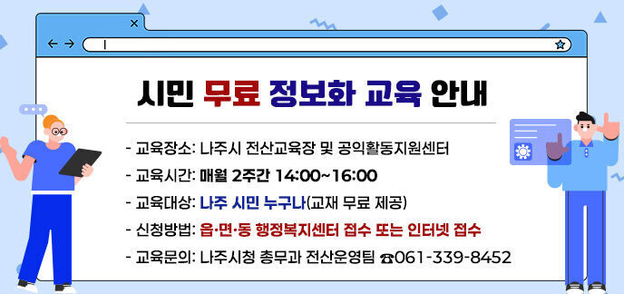 시민 무료 정보화 교육 안내 - 교육장소: 나주시 전산교육장 및 공익활동지원센터 - 교육시간: 매월 2주간 14:00~16:00 - 교육대상: 나주 시민 누구나(교재 무료 제공) - 신청방법: 읍ㆍ면ㆍ동 행정복지센터 접수 또는 인터넷 접수 - 교육문의: 나주시청 총무과 전산운영팀 ☎061-339-8452