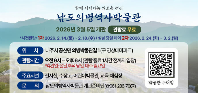 함께 이어가는 의로운 정신 “남도의병역사박물관” 2026년 3월 5일 개관    ❍ 박물관 개관: 2026. 3. 5.(목) *사전관람: 1차 2026. 2. 14.(토) ~ 2. 18.(수) / 설날 당일 제외 2차 2026. 2. 24.(화) ~ 3. 2.(월) ❍ 위    치: 나주시 공산면 의병박물관길 1 (구 영상테마파크)  ❍ 관람시간: 오전 9시 ~ 오후 6시 (관람 종료 1시간 전까지 입장)    *휴관일: 설날․추석 당일, 매주 월요일  ❍ 주요시설: 전시실, 수장고, 어린이박물관, 교육․체험장  ❍ 관 람 료: 무 료   ❍ 문    의: 남도의병역사박물관 개관준비단(☎061-286-7087)