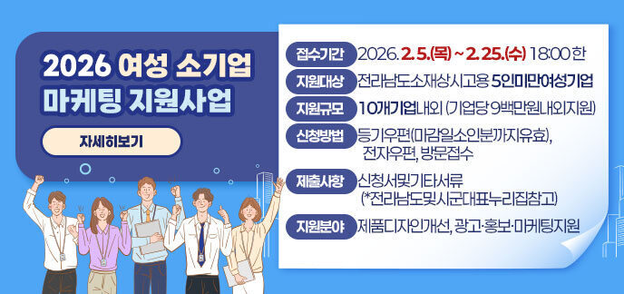 2026 여성소기업마케팅지원사업 접수기간: 2026. 2. 5.(목) ~ 2. 25.(수) 18:00 한  지원대상: 전라남도소재상시고용 5인미만여성기업  지원규모: 10개기업내외 (기업당 9백만원내외지원)  신청방법: 등기우편(마감일소인분까지유효), 전자우편, 방문접수  제출사항: 신청서및기타서류 (*전라남도및시군대표누리집참고)  지원분야:  제품디자인개선  광고·홍보·마케팅지원 자세히보기