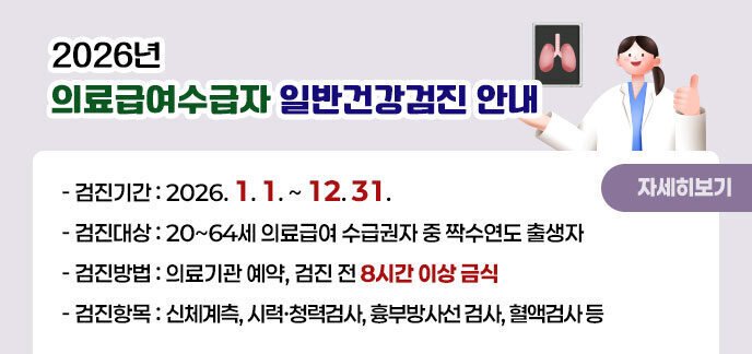 2026년 의료급여수급자 일반건강검진 안내 -검진기간:2026. 1. 1. ~ 12. 31. -검진대상:20~64세 의료급여 수급권자 중 짝수연도 출생자 -검진방법:의료기관 예약, 검진 전 8시간 이상 금식 -검진항목:신체계측, 시력·청력검사, 흉부방사선 검사, 혈액검사 등 자세히보기