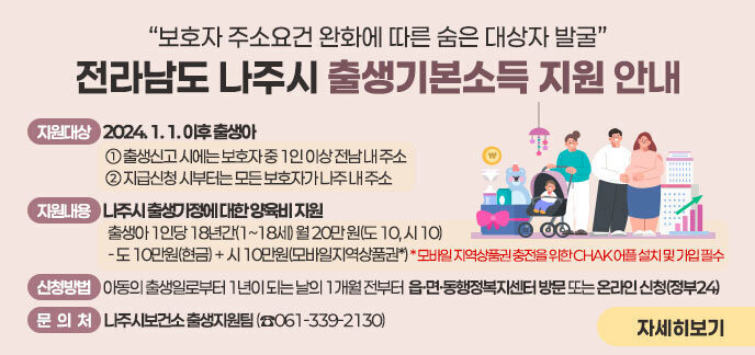 사 업 명) 전라남도-나주시 출생기본소득 지원 □ (지원대상) 2024. 1. 1. 이후 출생아    ① 출생신고 시에는 보호자 중 1인 이상 전남 내 주소   ② 지급신청 시부터는 모든 보호자가 나주 내 주소 □ (지원내용) 나주시 출생가정에 대한 양육비 지원     출생아 1인당 18년간(1~18세) 월 20만 원(도 10, 시 10)     - 도 10만원(현금) + 시 10만원(모바일지역상품권*)    * 모바일 지역상품권 충전을 위한 CHAK 어플 설치 및 가입 필수  □ (신청방법) 아동의 출생일로부터 1년이 되는 날의 1개월 전부터 읍·면·동행정복지센터 방문 또는 온라인 신청(정부24) □ (문 의 처) 나주시보건소 출생지원팀 (☎061-339-2130)