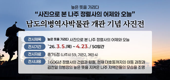 높은 뜻을 기리다 사진으로 본 나주 정렬사의 어제와 오늘 남도의병역사박물관 개관 기념 사진전 (전시제목) 높은 뜻을 기리다 사진으로 본 나주 정렬사의 어제와 오늘 (전시기간) `26. 3. 5.(목) ~ 4. 23. / 50일간 (전시자료) 총76점(나주시 59, 기관2, 개인 4) (전시내용) 1606년 정렬사의 건립과 훼철, 현재 대호동까지의 이동 과정과 김천일 의병장의 높은 뜻을 지켜온 나주 지역민들의 모습을 조명