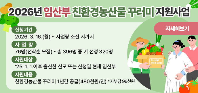 2026년 임산부 친환경농산물 꾸러미 지원사원  1. 신청기간: 2026. 3. 16.(월) ~ 사업량 소진 시까지  2. 사 업 량: 76명(선착순 모집) - 총 396명 중 기 선정 320명  3. 지원대상: ‘25. 1. 1.이후 출산한 산모 또는 신청일 현재 임신부  4. 지원내용: 친환경농산물 꾸러미 1년간 공급(480천원/인)  *자부담 96천원 자세히보기