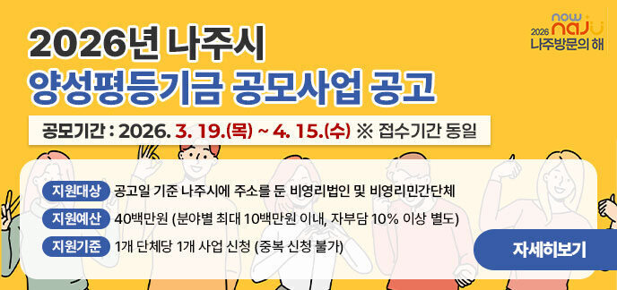 2026년 나주시 양성평등기금 공모사업 공고 공모기간: 2026. 3. 19.(목) ~ 4. 15.(수) ※ 접수기간 동일  지원대상: 공고일 기준 나주시에 주소를 둔 비영리법인 및 비영리민간단체  지원예산: 40백만원 (분야별 최대 10백만원 이내, 자부담 10% 이상 별도)  지원기준: 1개 단체당 1개 사업 신청 (중복 신청 불가) 자세히보기