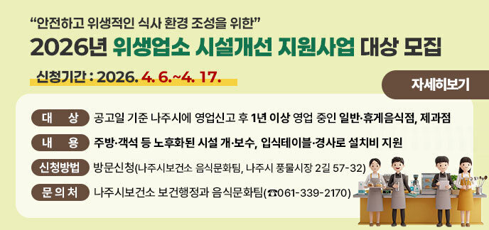 “안전하고 위생적인 식사 환경 조성을 위한”  2026년 위생업소 시설개선 지원사업 대상 모집     가. (공 고 명) 「2026년 위생업소 시설개선 지원사업」 대상 모집 공고    나. (공고기간) 2026. 4. 1.(수) ~ 4. 17.(금)    다. (신청기간) 2026. 4. 6.(월) ~ 4. 17.(금)    라. (대    상) 공고일 기준 나주시에 영업신고 후 1년 이상 영업 중인 일반·휴게음식점, 제과점    마. (내    용) 주방·객석 등 노후화된 시설 개·보수, 입식테이블·경사로 설치비 지원    바. (신청방법) 방문신청(나주시보건소 음식문화팀, 나주시 풍물시장 2길 57-32)    사. (제출서류) 나주시 홈페이지 공고문 참고     ※ 시 홈페이지>열린시정>공고>고시/공고/입법예고 “2026년 위생업소 시설개선 지원사업        대상 모집 공고”    아. (문 의 처) 나주시보건소 보건행정과 음식문화팀(☎061-339-2170) 