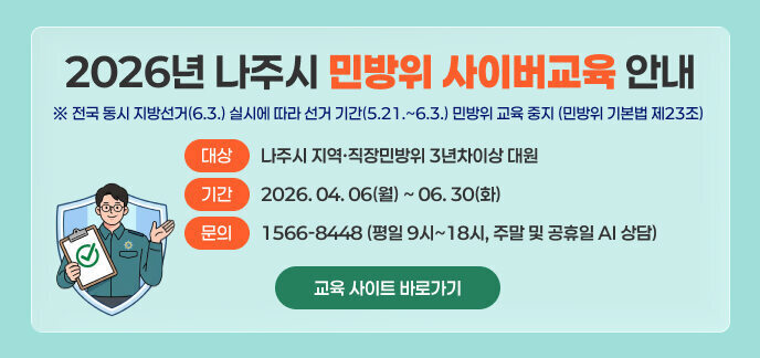2026년 나주시 민방위 사이버교육 안내  ※ 전국 동시 지방선거(6.3.) 실시에 따라 선거 기간(5.21.~6.3.) 민방위 교육 중지 (민방위 기본법 제23조)  대상: 나주시 지역·직장민방위 3년차이상 대원 기간: 2026. 04. 06(월) ~ 06. 30(화)  문의 : 1566-8448 (평일 9시~18시, 주말 및 공휴일 AI 상담)  교육 사이트 바로가기 >