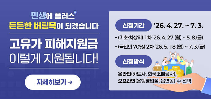 민생에 플러스+ 든든한 버팀목이 되겠습니다. 고유가 피해지원금 이렇게 지원됩니다! ·신청기간:'26. 4. 27. ~ 7. 3. -(기초·차상위) 1차 ’26. 4. 27.(월) ~ 5. 8.(금) -(국민의 70%) 2차 ’26. 5. 18.(월) ~ 7. 3.(금) ·신청방식 -온라인(카드사, 한국조폐공사), -오프라인(은행영업점, 읍면동) 中 선택 자세히보기