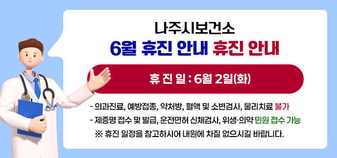나주시보건소 6월 휴진 안내 휴 진 일: 6월 2일(화) - 의과진료, 예방접종, 약처방, 혈액 및 소변검사, 물리치료 불가 - 제증명 접수 및 발급, 운전면허 신체검사, 위생·의약 민원 접수 가능 ※ 휴진 일정을 참고하시어 내원에 차질 없으시길 바랍니다.