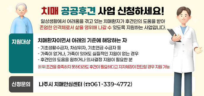 치매 공공후견 사업 신청하세요! 일상생활에서 어려움을 겪고 있는 치매환자가 후견인의 도움을 받아 존엄한 인격체로서 삶을 영위해 나갈 수 있도록 지원하는 사업입니다. ·지원대상:치매환자이면서 아래의 기준에 해당하는 자 - 기초생활수급자, 차상위자, 기초연금 수급자 등 - 가족이 없거나, 가족이 있어도 실질적인 지원이 없는 경우 - 후견인의 도움을 원하거나 의사결정 지원이 필요한 분 ※위 조건을 충족하지 못하더라도 후견이 필요하다고 지자체장이 판단할 경우 지원 가능 ·신청문의:나주시 치매안심센터 (☎061-339-4772)