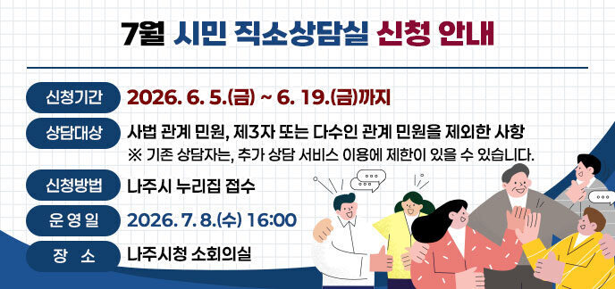 7월 시민 직소상담실 신청 안내 -신청기간: 2026. 6. 5.(금) ~ 6. 19.(금)까지  -상담대상: 사법 관계 민원, 제3자 또는 다수인 관계 민원을 제외한 사항    ※기존 상담자는, 추가 상담 서비스 이용에 제한이 있을 수 있습니다. -신청방법: 나주시 누리집 접수 -운 영 일: 2026. 7. 8.(수) 16:00  -장 소: 나주시청 소회의실 자세히보기