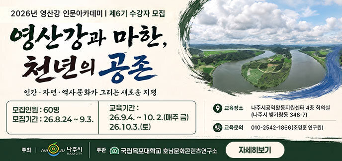 2026년 영산강 인문 아카데미 제6기 수강자 모집 영산강과 마한, 천년의 공존 인간,자연,역사문화가 그리는 새로운 지평 -모집인원 : 60명 -모집기간 : 26.8.24 ~ 9.3. -교육기간 :26.9.4. ~ 10. 2.(매주 금), 26.10.3.(토) 주최:나주시, 주관:국립목포대학교 호남문화콘텐츠연구소 자세히보기