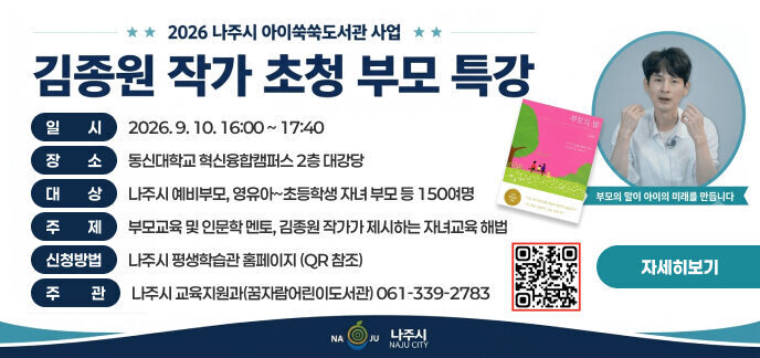 2026 나주시 아이쑥쑥도서관 사업 김종원 작가 초청 부모 특강 대한민국 대표 부모교육 전문가 김종원 작가 초청! 김종원 작가 (「부모의 말」, 「진짜 부모 공부」 저자) 부모의 말이 아이의 미래를 만듭니다 상세 행사 정보 일시: 2026. 9. 10. 16:00 ~ 17:40 장소: 동신대학교 혁신융합캠퍼스 2층 대강당 대상: 나주시 예비부모, 영유아~초등학생 자녀 부모 등 150여명 주제: 부모교육 및 인문학 멘토, 김종원 작가가 제시하는 자녀교육 해법 신청방법: 나주시 평생학습관 홈페이지 (QR 참조) 주관: 나주시 교육지원과(꿈자람어린이도서관) 061-339-2783 부모의 말 (김종원) 아이의 마음을 제대로 읽은 부모의 말은 다릅니다 20만 학부모의 선택 / 나는 왜 아이에게 이렇게 말하지 못할까? 아는 것과 실천하는 말은 다릅니다 NAJU 나주시 NAJU CITY