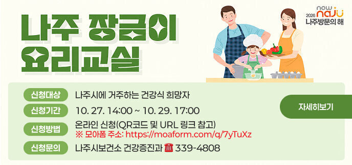 나주 장금이 요리교실  신청대상 : 나주시에 거주하는 건강식 희망자 신청기간 : 10. 27. 14:00 ~ 10. 29. 17:00 신청방법 : 온라인 신청(QR코드 및 URL 링크 참고) ※ 모아폼 주소: https://moaform.com/q/7yTuXz 신청문의 : 나주시보건소 건강증진과 ☎ 339-4808  모집인원 : 18명 * 모집 인원 제외 대기 6명 추가 모집 운영장소 : 보건소 2층 조리실습실 운영일정 : 11. 11. ~ 12. 2. 매주 수요일 오전 9:30 ~ 12:00  유의사항 • 강의 일정 및 프로그램 운영 내용은 상황에 따라 달라질 수 있음 • 기수별 운영횟수는 4회로, 운영기간 내 전회차 참여 가능한 자 • 참가비 X, 앞치마 등 개인 준비물 필수 지참 (별도 안내 예정) • 신규 대상자 우선 선정 기준에 의해 2025년 참여자 제외  자세히보기